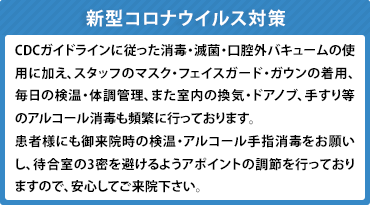 新型コロナウイルス対策：CDCガイドラインに従った消毒・滅菌・口腔外バキュームの使用に加え、スタッフのマスク・フェイスガード・ガウンの着用、毎日の検温・体調管理、また室内の換気・ドアノブ、手すり等のアルコール消毒も頻繁に行っております。
        患者様にも御来院時の検温・アルコール手指消毒をお願いし、待合室の3密を避けるようアポイントの調節を行っておりますので、安心してご来院下さい。